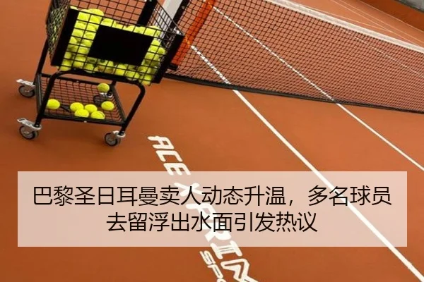 巴黎圣日耳曼卖人动态升温，多名球员去留浮出水面引发热议（jiuyou sports）